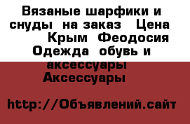 Вязаные шарфики и снуды  на заказ › Цена ­ 500 - Крым, Феодосия Одежда, обувь и аксессуары » Аксессуары   